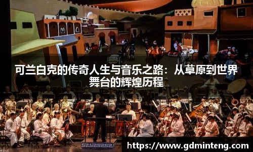 可兰白克的传奇人生与音乐之路：从草原到世界舞台的辉煌历程